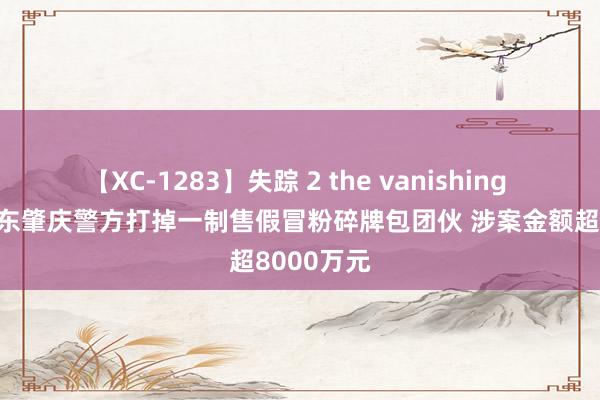 【XC-1283】失踪 2 the vanishing 明日香 广东肇庆警方打掉一制售假冒粉碎牌包团伙 涉案金额超8000万元