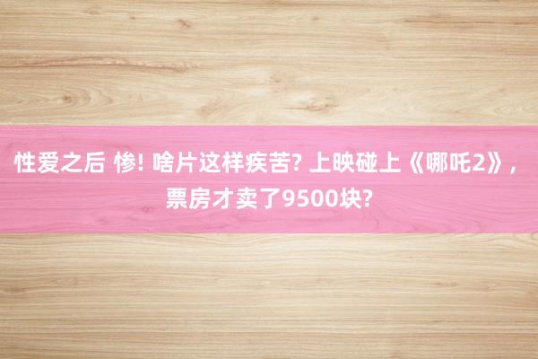 性爱之后 惨! 啥片这样疾苦? 上映碰上《哪吒2》， 票房才卖了9500块?