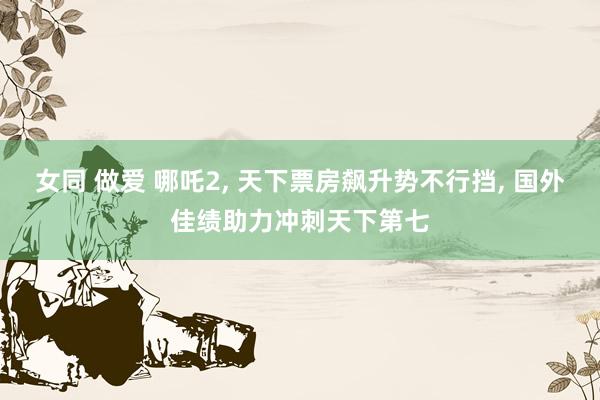 女同 做爱 哪吒2， 天下票房飙升势不行挡， 国外佳绩助力冲刺天下第七