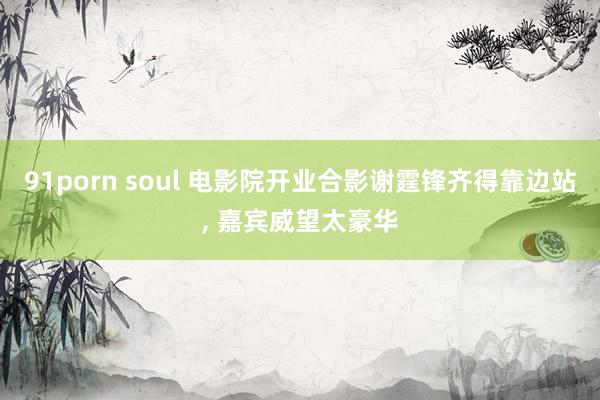91porn soul 电影院开业合影谢霆锋齐得靠边站， 嘉宾威望太豪华