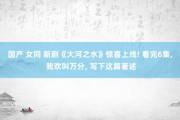 国产 女同 新剧《大河之水》惊喜上线! 看完6集， 我欢叫万分， 写下这篇著述