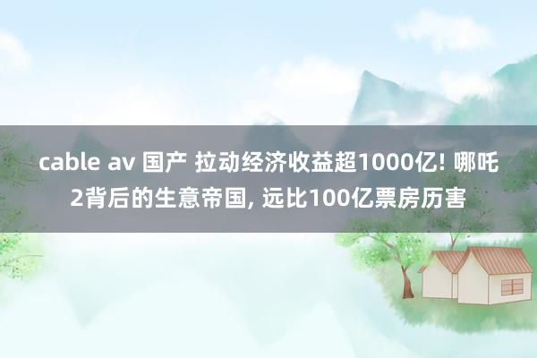 cable av 国产 拉动经济收益超1000亿! 哪吒2背后的生意帝国， 远比100亿票房历害