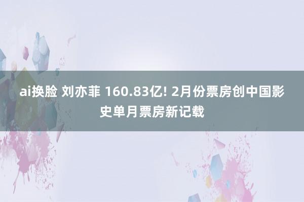 ai换脸 刘亦菲 160.83亿! 2月份票房创中国影史单月票房新记载