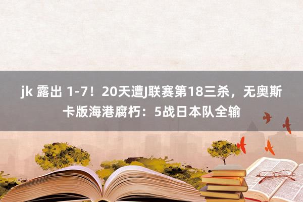 jk 露出 1-7！20天遭J联赛第18三杀，无奥斯卡版海港腐朽：5战日本队全输