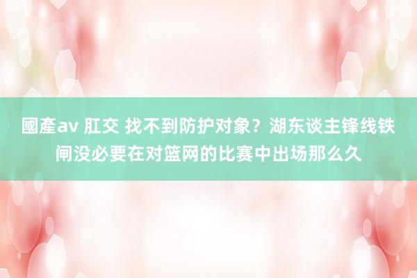 國產av 肛交 找不到防护对象？湖东谈主锋线铁闸没必要在对篮网的比赛中出场那么久