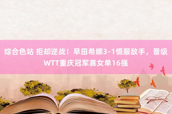 综合色站 拒却逆战！早田希娜3-1慑服敌手，晋级WTT重庆冠军赛女单16强