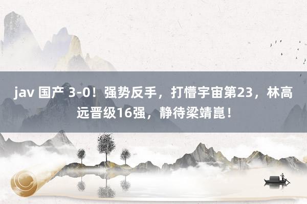 jav 国产 3-0！强势反手，打懵宇宙第23，林高远晋级16强，静待梁靖崑！