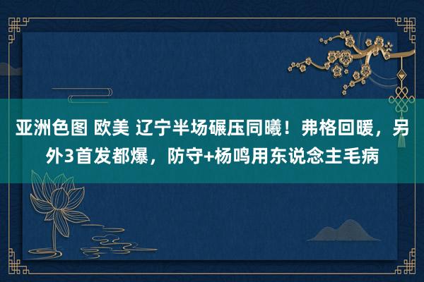 亚洲色图 欧美 辽宁半场碾压同曦！弗格回暖，另外3首发都爆，防守+杨鸣用东说念主毛病