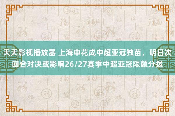 天天影视播放器 上海申花成中超亚冠独苗，明日次回合对决或影响26/27赛季中超亚冠限额分拨