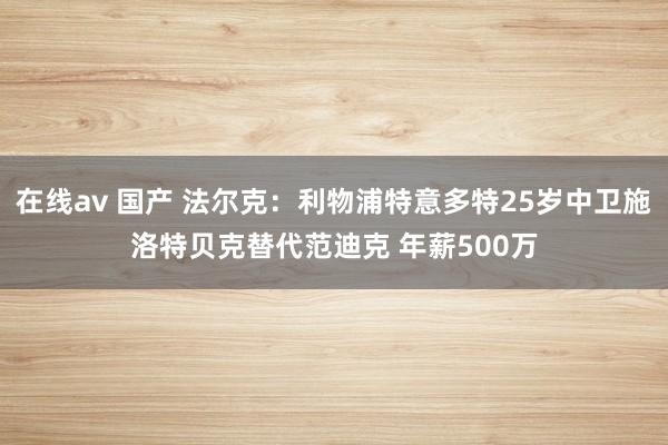 在线av 国产 法尔克：利物浦特意多特25岁中卫施洛特贝克替代范迪克 年薪500万