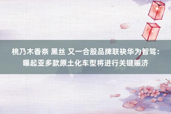 桃乃木香奈 黑丝 又一合股品牌联袂华为智驾：曝起亚多款原土化车型将进行关键赈济