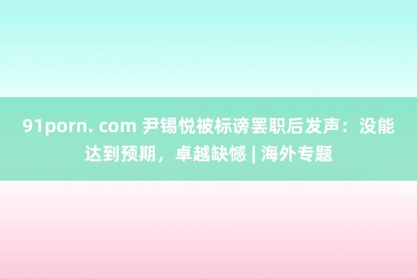 91porn. com 尹锡悦被标谤罢职后发声：没能达到预期，卓越缺憾 | 海外专题