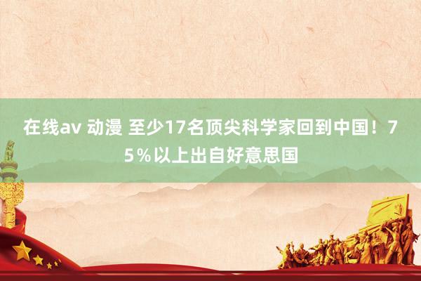 在线av 动漫 至少17名顶尖科学家回到中国！75％以上出自好意思国