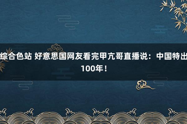 综合色站 好意思国网友看完甲亢哥直播说：中国特出100年！