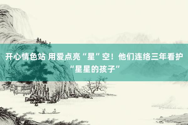开心情色站 用爱点亮“星”空！他们连络三年看护“星星的孩子”