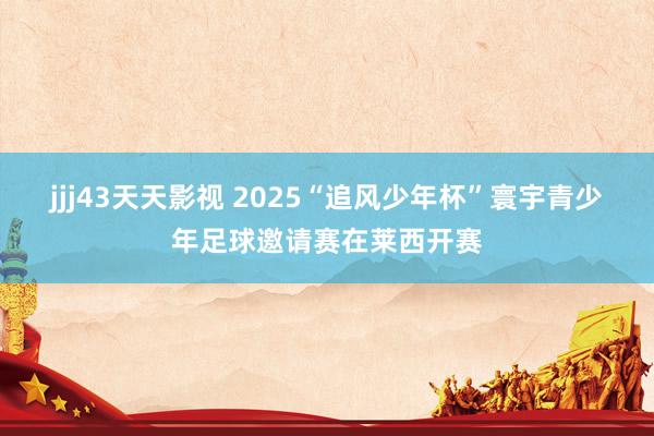 jjj43天天影视 2025“追风少年杯”寰宇青少年足球邀请赛在莱西开赛