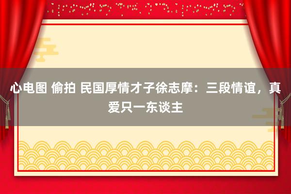 心电图 偷拍 民国厚情才子徐志摩：三段情谊，真爱只一东谈主