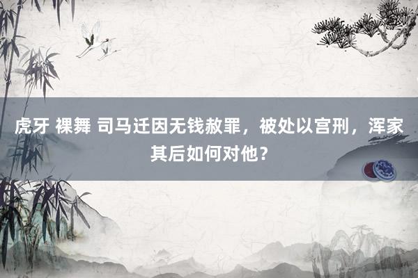 虎牙 裸舞 司马迁因无钱赦罪，被处以宫刑，浑家其后如何对他？