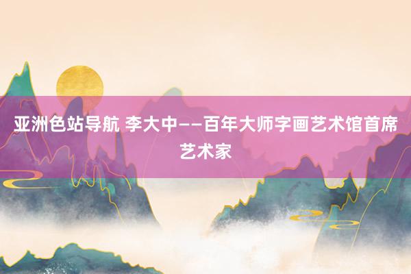 亚洲色站导航 李大中——百年大师字画艺术馆首席艺术家