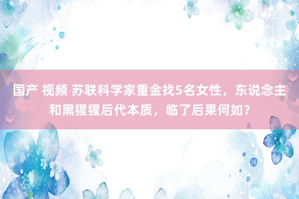 国产 视频 苏联科学家重金找5名女性，东说念主和黑猩猩后代本质，临了后果何如？
