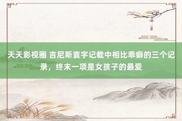 天天影视圈 吉尼斯寰宇记载中相比乖癖的三个记录，终末一项是女孩子的最爱