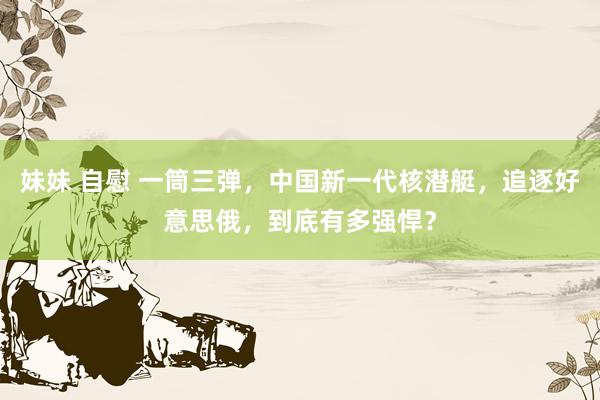妹妹 自慰 一筒三弹，中国新一代核潜艇，追逐好意思俄，到底有多强悍？
