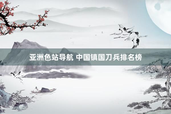 亚洲色站导航 中国镇国刀兵排名榜