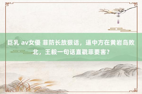 巨乳 av女優 菲防长放狠话，逼中方在黄岩岛败北，王毅一句话直戳菲要害？