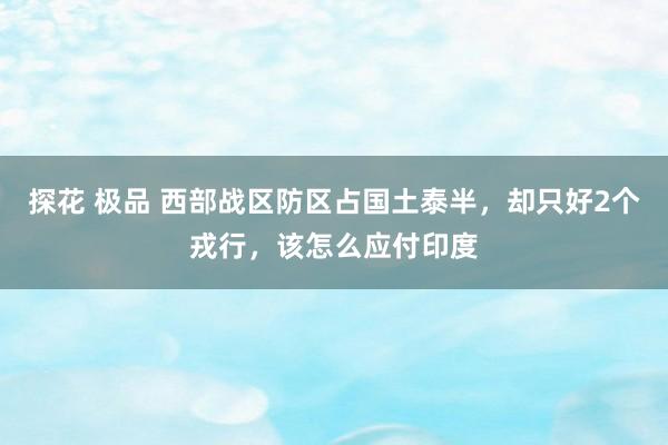 探花 极品 西部战区防区占国土泰半，却只好2个戎行，该怎么应付印度