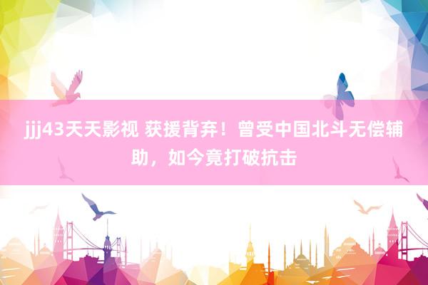jjj43天天影视 获援背弃！曾受中国北斗无偿辅助，如今竟打破抗击