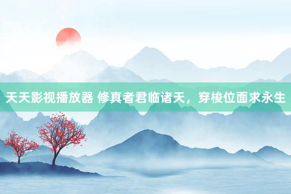 天天影视播放器 修真者君临诸天，穿梭位面求永生