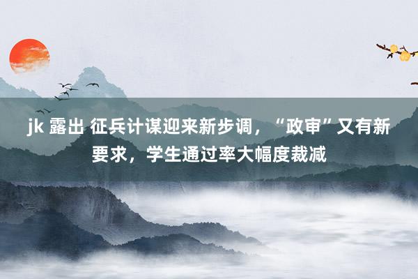 jk 露出 征兵计谋迎来新步调，“政审”又有新要求，学生通过率大幅度裁减