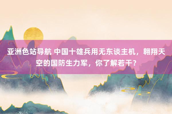 亚洲色站导航 中国十雄兵用无东谈主机，翱翔天空的国防生力军，你了解若干？