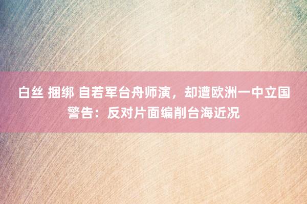 白丝 捆绑 自若军台舟师演，却遭欧洲一中立国警告：反对片面编削台海近况