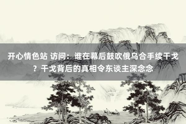 开心情色站 访问：谁在幕后鼓吹俄乌合手续干戈？干戈背后的真相令东谈主深念念