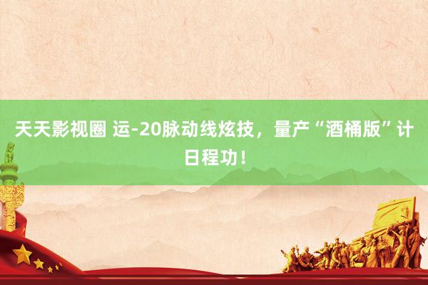 天天影视圈 运-20脉动线炫技，量产“酒桶版”计日程功！