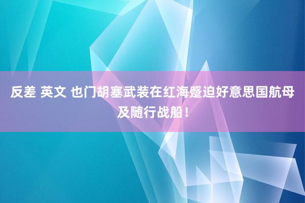 反差 英文 也门胡塞武装在红海蹙迫好意思国航母及随行战船！