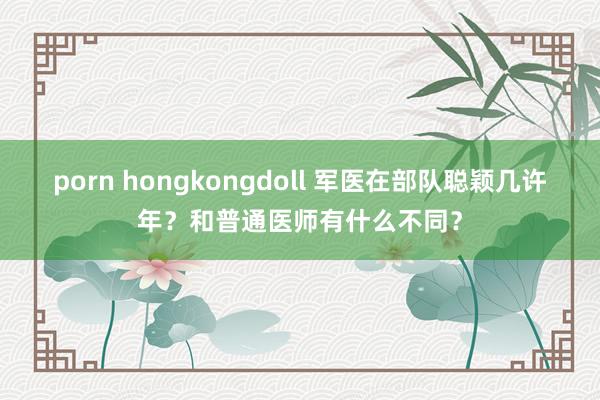porn hongkongdoll 军医在部队聪颖几许年？和普通医师有什么不同？