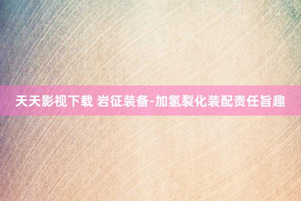 天天影视下载 岩征装备-加氢裂化装配责任旨趣
