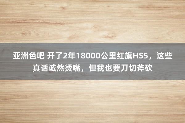 亚洲色吧 开了2年18000公里红旗HS5，这些真话诚然烫嘴，但我也要刀切斧砍