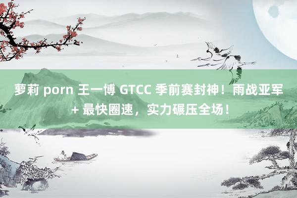 萝莉 porn 王一博 GTCC 季前赛封神！雨战亚军 + 最快圈速，实力碾压全场！