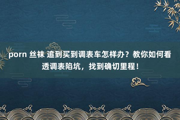 porn 丝袜 追到买到调表车怎样办？教你如何看透调表陷坑，找到确切里程！