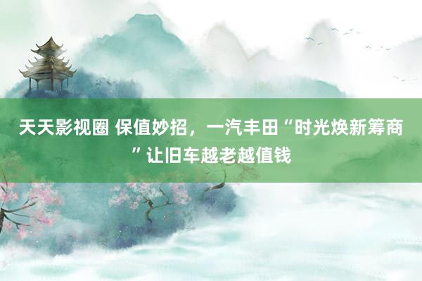 天天影视圈 保值妙招，一汽丰田“时光焕新筹商”让旧车越老越值钱