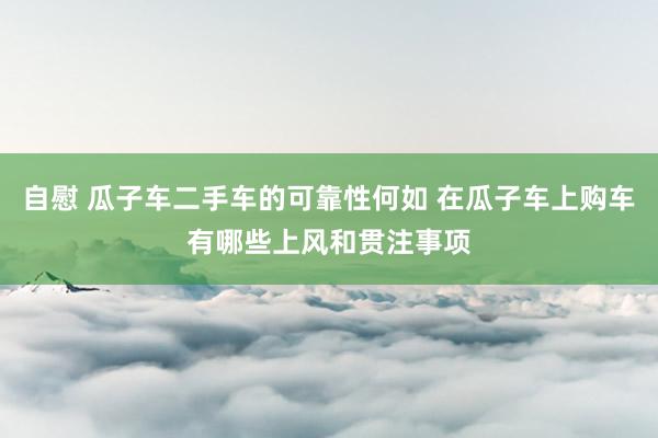 自慰 瓜子车二手车的可靠性何如 在瓜子车上购车有哪些上风和贯注事项