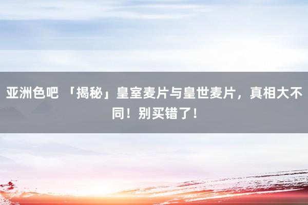 亚洲色吧 「揭秘」皇室麦片与皇世麦片，真相大不同！别买错了！