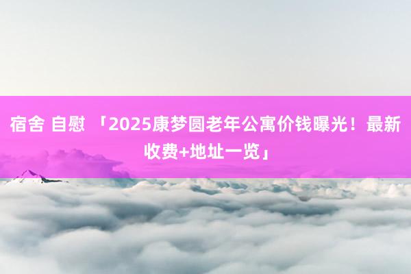 宿舍 自慰 「2025康梦圆老年公寓价钱曝光！最新收费+地址一览」