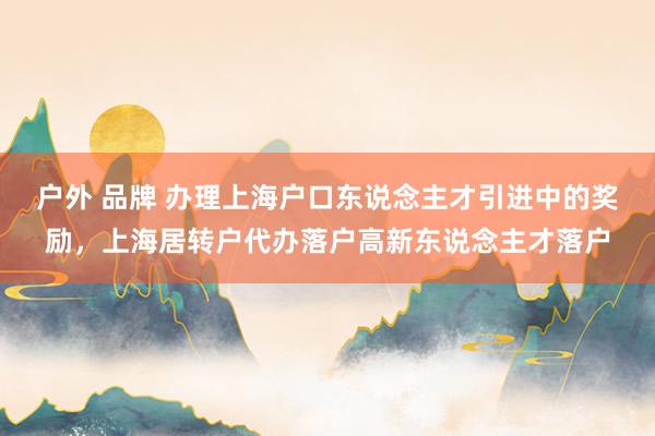 户外 品牌 办理上海户口东说念主才引进中的奖励，上海居转户代办落户高新东说念主才落户