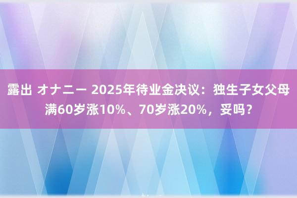 露出 オナニー 2025年待业金决议：独生子女父母满60岁涨10%、70岁涨20%，妥吗？