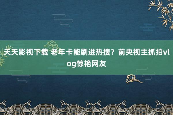 天天影视下载 老年卡能刷进热搜？前央视主抓拍vlog惊艳网友