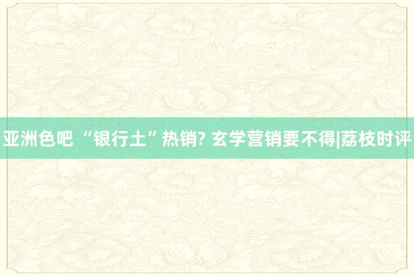 亚洲色吧 “银行土”热销? 玄学营销要不得|荔枝时评
